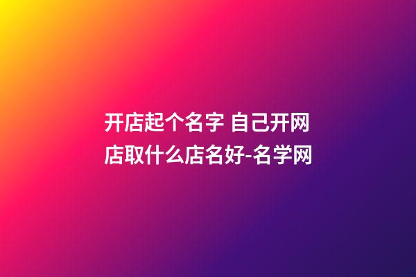 开店起个名字 自己开网店取什么店名好-名学网-第1张-店铺起名-玄机派